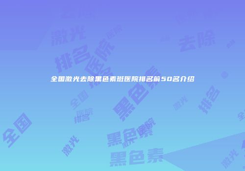 全国激光去除黑色素斑医院排名前50名介绍