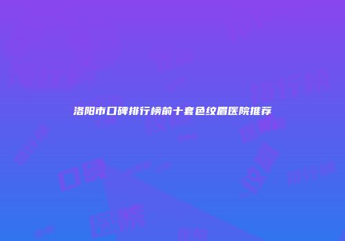 洛阳市口碑排行榜前十套色纹眉医院推荐