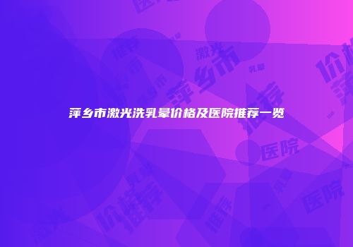 萍乡市激光洗乳晕价格及医院推荐一览