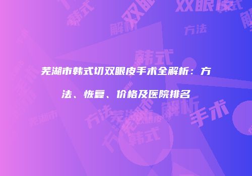 芜湖市韩式切双眼皮手术全解析：方法、恢复、价格及医院排名