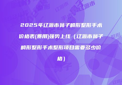 2025年辽源市鼻子畸形整形手术价格表(费用)强势上线（辽源市鼻子畸形整形手术整形项目需要多少价格）