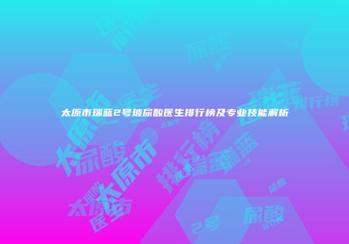 太原市瑞蓝2号玻尿酸医生排行榜及专业技能解析