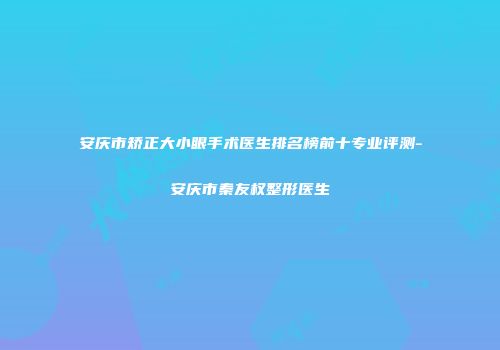 安庆市矫正大小眼手术医生排名榜前十专业评测-安庆市秦友权整形医生