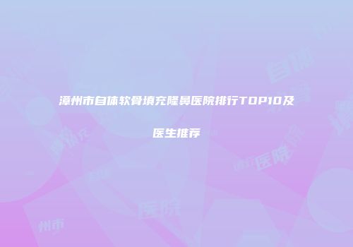 漳州市自体软骨填充隆鼻医院排行TOP10及医生推荐