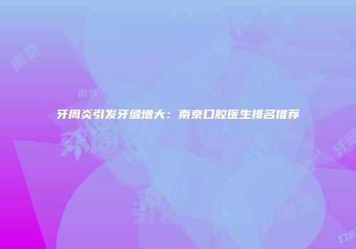 牙周炎引发牙缝增大：南京口腔医生排名推荐