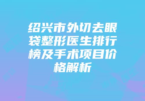 绍兴市外切去眼袋整形医生排行榜及手术项目价格解析