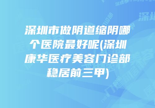 深圳市做阴道缩阴哪个医院最好呢(深圳康华医疗美容门诊部稳居前三甲)