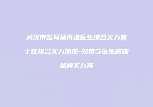 武汉市整耳朵再造医生综合实力前十佳排名实力深挖-刘恭奇医生高端品牌实力高