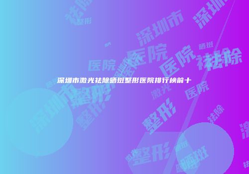 深圳市激光祛除晒斑整形医院排行榜前十