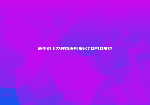 南平市毛发种植医院排名TOP10揭晓