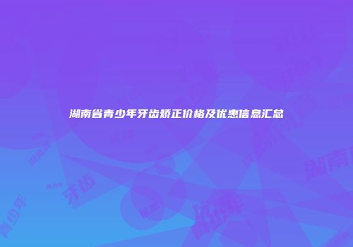 湖南省青少年牙齿矫正价格及优惠信息汇总