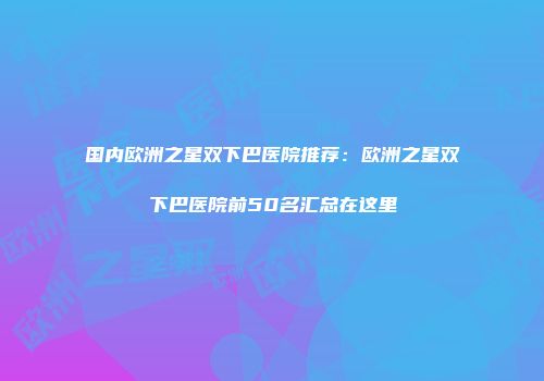 国内欧洲之星双下巴医院推荐：欧洲之星双下巴医院前50名汇总在这里