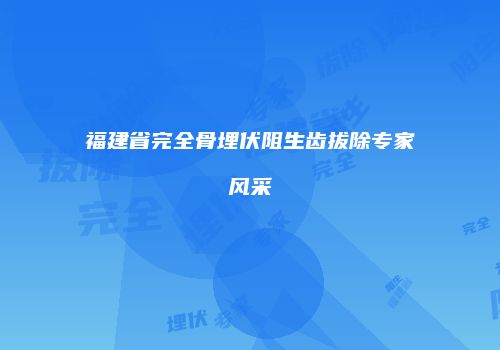 福建省完全骨埋伏阻生齿拔除专家风采