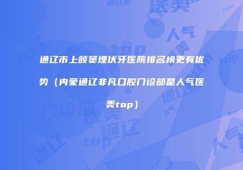 通辽市上颌窦埋伏牙医院排名榜更有优势（内蒙通辽非凡口腔门诊部是人气医美top）