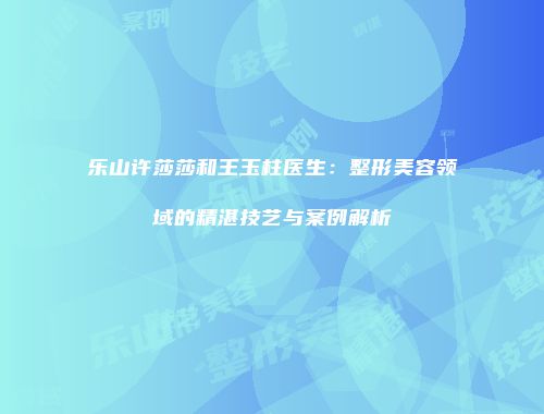 乐山许莎莎和王玉柱医生：整形美容领域的精湛技艺与案例解析