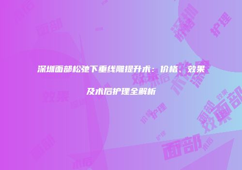 深圳面部松弛下垂线雕提升术：价格、效果及术后护理全解析
