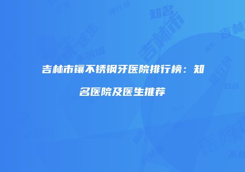 吉林市镶不锈钢牙医院排行榜：知名医院及医生推荐