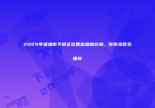 2025年深圳市下颌正位智齿拔除价格、医院及医生推荐