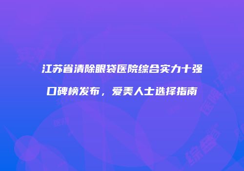 江苏省清除眼袋医院综合实力十强口碑榜发布，爱美人士选择指南