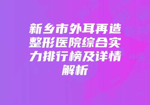 新乡市外耳再造整形医院综合实力排行榜及详情解析