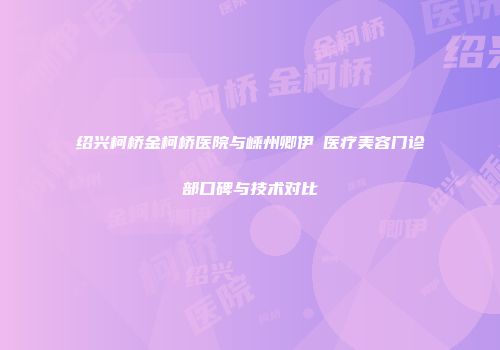 绍兴柯桥金柯桥医院与嵊州卿伊媄医疗美容门诊部口碑与技术对比