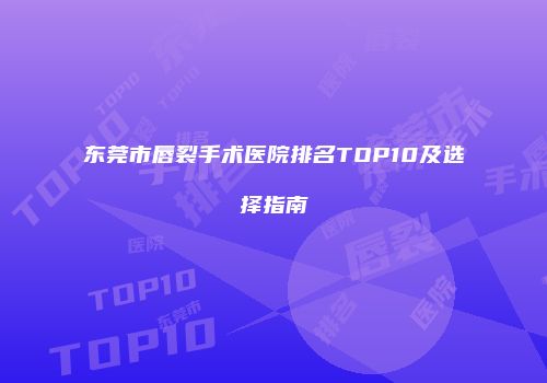 东莞市唇裂手术医院排名TOP10及选择指南