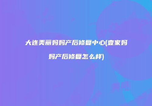 大连美丽妈妈产后修复中心(壹家妈妈产后修复怎么样)