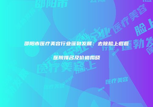 邵阳市医疗美容行业蓬勃发展：去除脸上痘痘医院排名及价格揭晓