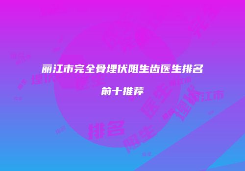 丽江市完全骨埋伏阻生齿医生排名前十推荐