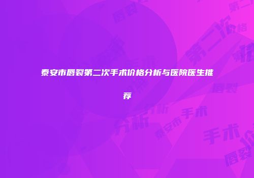 泰安市唇裂第二次手术价格分析与医院医生推荐