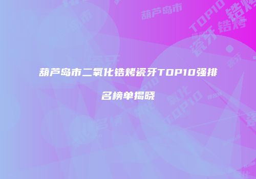 葫芦岛市二氧化锆烤瓷牙TOP10强排名榜单揭晓