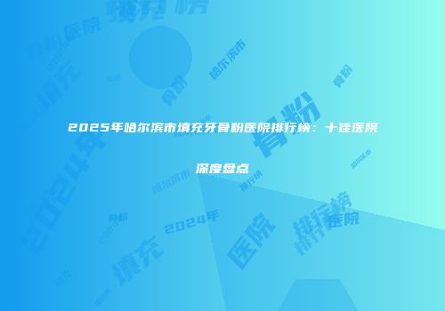 2025年哈尔滨市填充牙骨粉医院排行榜：十佳医院深度盘点