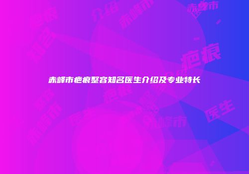 赤峰市疤痕整容知名医生介绍及专业特长