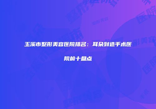 玉溪市整形美容医院排名：耳朵到造手术医院前十盘点