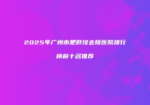 2025年广州市肥胖纹去除医院排行榜前十名推荐