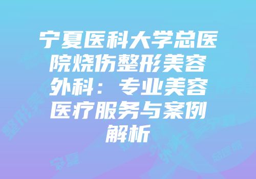 宁夏医科大学总医院烧伤整形美容外科：专业美容医疗服务与案例解析