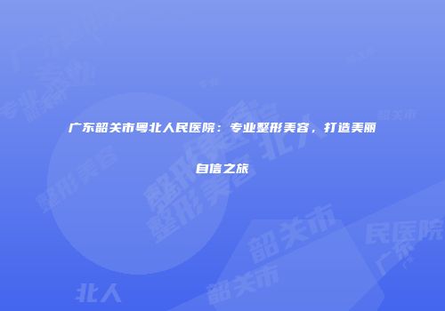 广东韶关市粤北人民医院：专业整形美容，打造美丽自信之旅