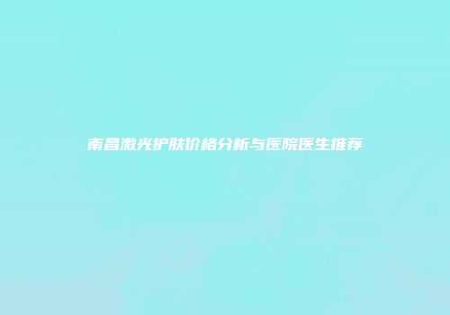 南昌激光护肤价格分析与医院医生推荐
