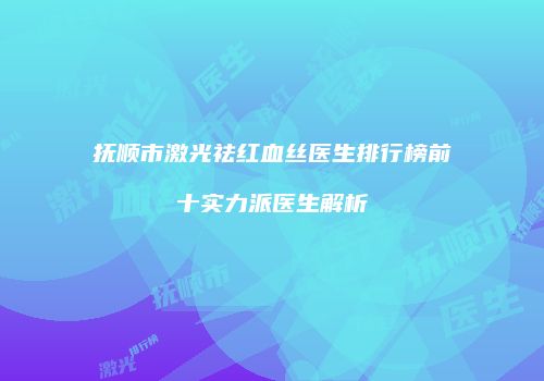 抚顺市激光祛红血丝医生排行榜前十实力派医生解析