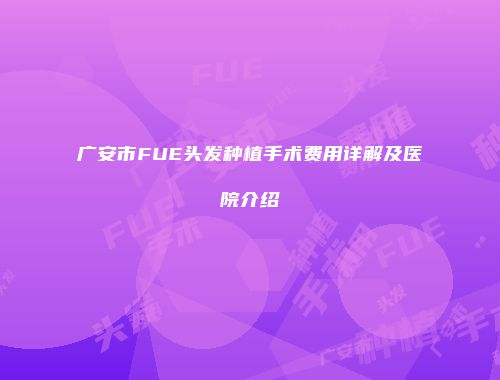 广安市FUE头发种植手术费用详解及医院介绍