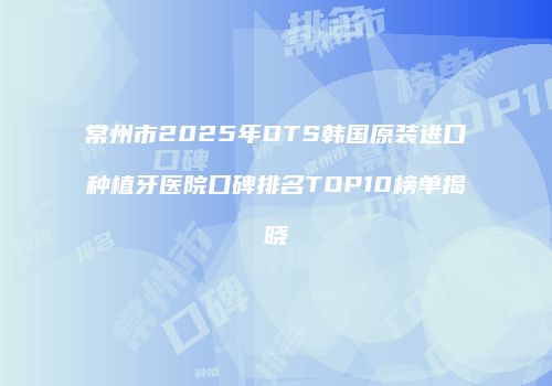 常州市2025年DTS韩国原装进口种植牙医院口碑排名TOP10榜单揭晓