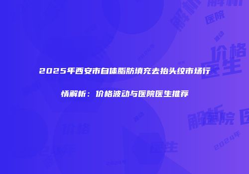 2025年西安市自体脂肪填充去抬头纹市场行情解析：价格波动与医院医生推荐