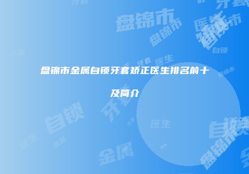 盘锦市金属自锁牙套矫正医生排名前十及简介