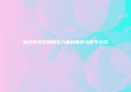 宿迁市后牙种植实力机构推荐与医生介绍