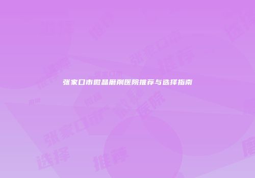 张家口市微晶磨削医院推荐与选择指南
