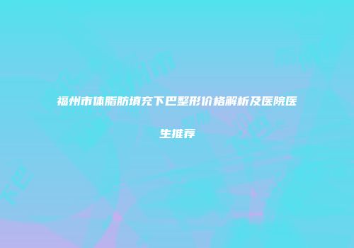 福州市体脂肪填充下巴整形价格解析及医院医生推荐