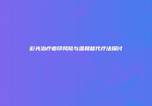 彩光治疗痘印风险与温和替代疗法探讨