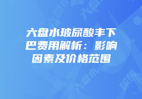六盘水玻尿酸丰下巴费用解析：影响因素及价格范围
