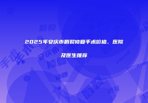 2025年安庆市唇裂修复手术价格、医院及医生推荐