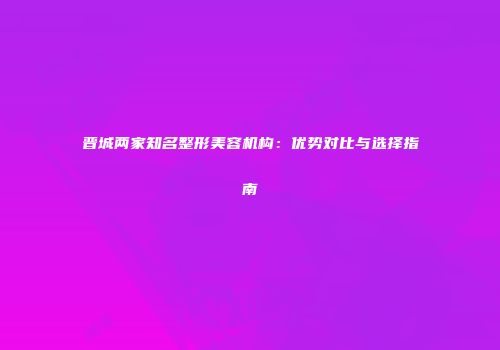 晋城两家知名整形美容机构：优势对比与选择指南